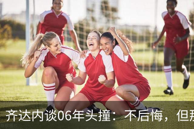 齐达内谈06年头撞：不后悔，但那不是我的全部